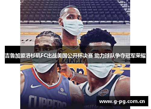 吉鲁加盟洛杉矶FC出战美国公开杯决赛 助力球队争夺冠军荣耀