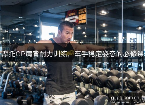 摩托GP肩背耐力训练,车手稳定姿态的必修课 摩托GP肩背耐力训练,车手稳定姿态的必修课